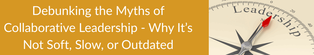Debunking the Myths of Collaborative Leadership – Why It’s Not Soft, Slow, or Outdated